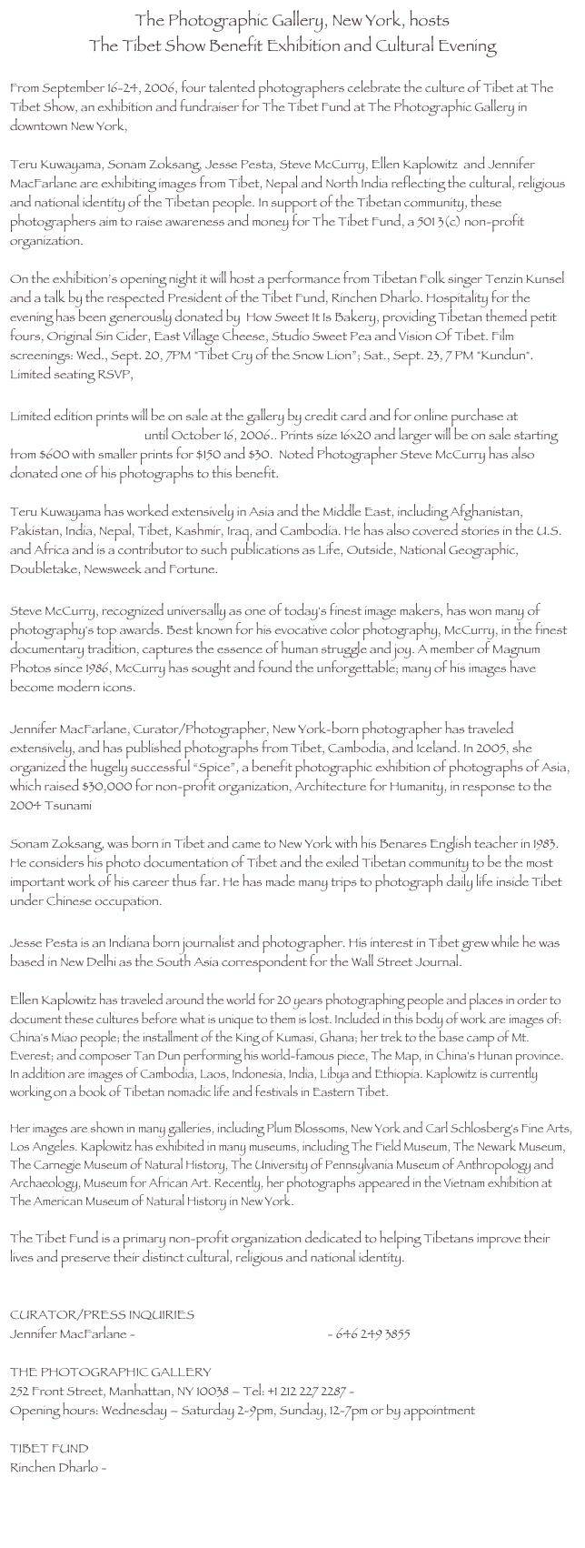 The Photographic Gallery, New York, hosts 
The Tibet Show Benefit Exhibition and Cultural Evening

From September 16-24, 2006, four talented photographers celebrate the culture of Tibet at The Tibet Show, an exhibition and fundraiser for The Tibet Fund at The Photographic Gallery in downtown New York, 

Teru Kuwayama, Sonam Zoksang, Jesse Pesta, Steve McCurry, Ellen Kaplowitz  and Jennifer MacFarlane are exhibiting images from Tibet, Nepal and North India reflecting the cultural, religious and national identity of the Tibetan people. In support of the Tibetan community, these photographers aim to raise awareness and money for The Tibet Fund, a 501 3(c) non-profit organization.  

On the exhibition’s opening night it will host a performance from Tibetan Folk singer Tenzin Kunsel and a talk by the respected President of the Tibet Fund, Rinchen Dharlo. Hospitality for the evening has been generously donated by  How Sweet It Is Bakery, providing Tibetan themed petit fours, Original Sin Cider, East Village Cheese, Studio Sweet Pea and Vision Of Tibet. Film screenings: Wed., Sept. 20, 7PM "Tibet Cry of the Snow Lion”; Sat., Sept. 23, 7 PM "Kundun". Limited seating RSVP, tibet.rsvp@gmail.com

Limited edition prints will be on sale at the gallery by credit card and for online purchase at www.benefitevents.com until October 16, 2006.. Prints size 16x20 and larger will be on sale starting from $600 with smaller prints for $150 and $30.  Noted Photographer Steve McCurry has also donated one of his photographs to this benefit.

Teru Kuwayama has worked extensively in Asia and the Middle East, including Afghanistan, Pakistan, India, Nepal, Tibet, Kashmir, Iraq, and Cambodia. He has also covered stories in the U.S. and Africa and is a contributor to such publications as Life, Outside, National Geographic, Doubletake, Newsweek and Fortune.

Steve McCurry, recognized universally as one of today's finest image makers, has won many of photography's top awards. Best known for his evocative color photography, McCurry, in the finest documentary tradition, captures the essence of human struggle and joy. A member of Magnum Photos since 1986, McCurry has sought and found the unforgettable; many of his images have become modern icons.

Jennifer MacFarlane, Curator/Photographer, New York-born photographer has traveled extensively, and has published photographs from Tibet, Cambodia, and Iceland. In 2005, she organized the hugely successful “Spice”, a benefit photographic exhibition of photographs of Asia, which raised $30,000 for non-profit organization, Architecture for Humanity, in response to the 2004 Tsunami

Sonam Zoksang, was born in Tibet and came to New York with his Benares English teacher in 1983. He considers his photo documentation of Tibet and the exiled Tibetan community to be the most important work of his career thus far. He has made many trips to photograph daily life inside Tibet under Chinese occupation.

Jesse Pesta is an Indiana born journalist and photographer. His interest in Tibet grew while he was based in New Delhi as the South Asia correspondent for the Wall Street Journal.

Ellen Kaplowitz has traveled around the world for 20 years photographing people and places in order to document these cultures before what is unique to them is lost. Included in this body of work are images of: China's Miao people; the installment of the King of Kumasi, Ghana; her trek to the base camp of Mt. Everest; and composer Tan Dun performing his world-famous piece, The Map, in China's Hunan province. In addition are images of Cambodia, Laos, Indonesia, India, Libya and Ethiopia. Kaplowitz is currently working on a book of Tibetan nomadic life and festivals in Eastern Tibet. 

Her images are shown in many galleries, including Plum Blossoms, New York and Carl Schlosberg's Fine Arts, Los Angeles. Kaplowitz has exhibited in many museums, including The Field Museum, The Newark Museum, The Carnegie Museum of Natural History, The University of Pennsylvania Museum of Anthropology and Archaeology, Museum for African Art. Recently, her photographs appeared in the Vietnam exhibition at The American Museum of Natural History in New York. 

The Tibet Fund is a primary non-profit organization dedicated to helping Tibetans improve their lives and preserve their distinct cultural, religious and national identity.


CURATOR/PRESS INQUIRIES Jennifer MacFarlane - Jennifer@jennifermacfarlane.com - 646 249 3855

THE PHOTOGRAPHIC GALLERY
252 Front Street, Manhattan, NY 10038 – Tel: +1 212 227 2287 - contact@photographicnyc.com
Opening hours: Wednesday – Saturday 2-9pm, Sunday, 12-7pm or by appointment 

TIBET FUND 
Rinchen Dharlo - dharlo@tibetfund.org


