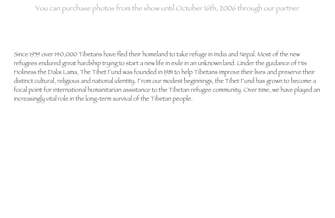 You can purchase photos from the show until October 16th, 2006 through our partner
www.BenefitEvents.com 

Since 1959 over 140,000 Tibetans have fled their homeland to take refuge in India and Nepal. Most of the new refugees endured great hardship trying to start a new life in exile in an unknown land. Under the guidance of His Holiness the Dalai Lama, The Tibet Fund was founded in 1981 to help Tibetans improve their lives and preserve their distinct cultural, religious and national identity. From our modest beginnings, the Tibet Fund has grown to become a focal point for international humanitarian assistance to the Tibetan refugee community. Over time, we have played an increasingly vital role in the long-term survival of the Tibetan people.





