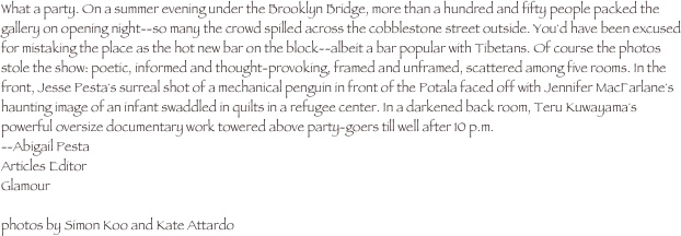 What a party. On a summer evening under the Brooklyn Bridge, more than a hundred and fifty people packed the gallery on opening night--so many the crowd spilled across the cobblestone street outside. You'd have been excused for mistaking the place as the hot new bar on the block--albeit a bar popular with Tibetans. Of course the photos stole the show: poetic, informed and thought-provoking, framed and unframed, scattered among five rooms. In the front, Jesse Pesta's surreal shot of a mechanical penguin in front of the Potala faced off with Jennifer MacFarlane's haunting image of an infant swaddled in quilts in a refugee center. In a darkened back room, Teru Kuwayama's powerful oversize documentary work towered above party-goers till well after 10 p.m.
--Abigail Pesta
Articles Editor
Glamour

photos by Simon Koo and Kate Attardo